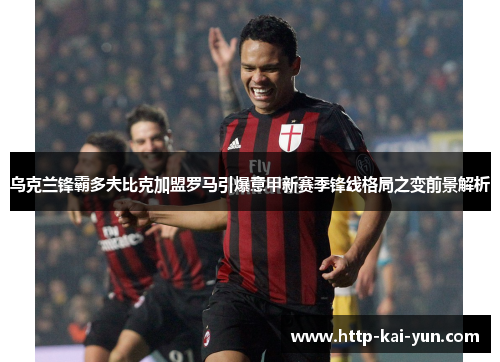 乌克兰锋霸多夫比克加盟罗马引爆意甲新赛季锋线格局之变前景解析 乌克兰锋霸多夫比克加盟罗马引爆意甲新赛季锋线格局之变前景解析
